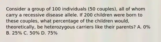 Consider a group of 100 individuals (50 couples), all of whom carry a recessive disease allele. If 200 children were born to these couples, what percentage of the children would, theoretically, be heterozygous carriers like their parents? A. 0% B. 25% C. 50% D. 75%