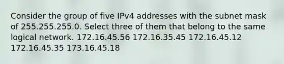 Consider the group of five IPv4 addresses with the subnet mask of 255.255.255.0. Select three of them that belong to the same logical network. 172.16.45.56 172.16.35.45 172.16.45.12 172.16.45.35 173.16.45.18