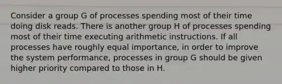 Consider a group G of processes spending most of their time doing disk reads. There is another group H of processes spending most of their time executing arithmetic instructions. If all processes have roughly equal importance, in order to improve the system performance, processes in group G should be given higher priority compared to those in H.