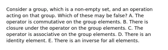 Consider a group, which is a non-empty set, and an operation acting on that group. Which of these may be false? A. The operator is commutative on the group elements. B. There is closure under the operator on the group elements. C. The operator is associative on the group elements. D. There is an identity element. E. There is an inverse for all elements.