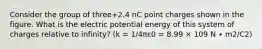 Consider the group of three+2.4 nC point charges shown in the figure. What is the electric potential energy of this system of charges relative to infinity? (k = 1/4πε0 = 8.99 × 109 N ∙ m2/C2)