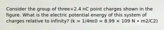 Consider the group of three+2.4 nC point charges shown in the figure. What is the electric potential energy of this system of charges relative to infinity? (k = 1/4πε0 = 8.99 × 109 N ∙ m2/C2)