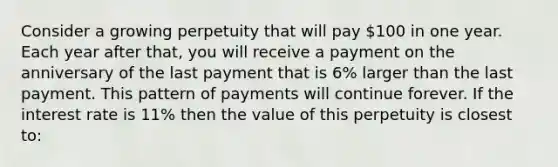 Consider a growing perpetuity that will pay 100 in one year. Each year after that, you will receive a payment on the anniversary of the last payment that is 6% larger than the last payment. This pattern of payments will continue forever. If the interest rate is 11% then the value of this perpetuity is closest to: