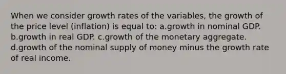 When we consider growth rates of the variables, the growth of the price level (inflation) is equal to: a.growth in nominal GDP. b.growth in real GDP. c.growth of the monetary aggregate. d.growth of the nominal <a href='https://www.questionai.com/knowledge/kUIOOoB75i-supply-of-money' class='anchor-knowledge'>supply of money</a> minus the growth rate of real income.