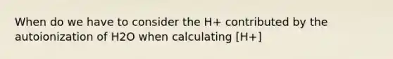 When do we have to consider the H+ contributed by the autoionization of H2O when calculating [H+]