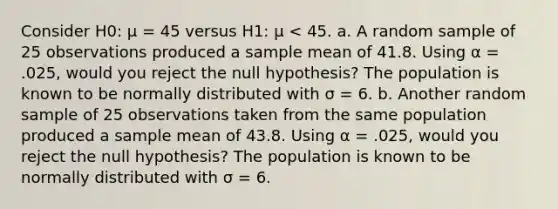 Consider H0: μ = 45 versus H1: μ < 45. a. A random sample of 25 observations produced a sample mean of 41.8. Using α = .025, would you reject the null hypothesis? The population is known to be normally distributed with σ = 6. b. Another random sample of 25 observations taken from the same population produced a sample mean of 43.8. Using α = .025, would you reject the null hypothesis? The population is known to be normally distributed with σ = 6.