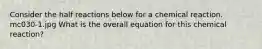 Consider the half reactions below for a chemical reaction. mc030-1.jpg What is the overall equation for this chemical reaction?