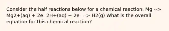 Consider the half reactions below for a chemical reaction. Mg --> Mg2+(aq) + 2e- 2H+(aq) + 2e- --> H2(g) What is the overall equation for this chemical reaction?