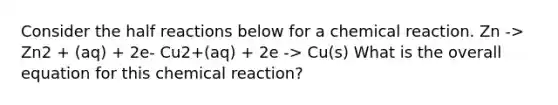 Consider the half reactions below for a chemical reaction. Zn -> Zn2 + (aq) + 2e- Cu2+(aq) + 2e -> Cu(s) What is the overall equation for this chemical reaction?