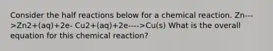 Consider the half reactions below for a chemical reaction. Zn--->Zn2+(aq)+2e- Cu2+(aq)+2e---->Cu(s) What is the overall equation for this chemical reaction?