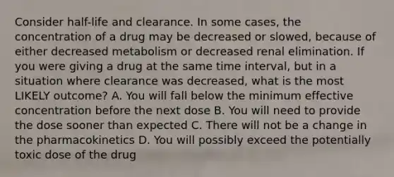 Consider half-life and clearance. In some cases, the concentration of a drug may be decreased or slowed, because of either decreased metabolism or decreased renal elimination. If you were giving a drug at the same time interval, but in a situation where clearance was decreased, what is the most LIKELY outcome? A. You will fall below the minimum effective concentration before the next dose B. You will need to provide the dose sooner than expected C. There will not be a change in the pharmacokinetics D. You will possibly exceed the potentially toxic dose of the drug