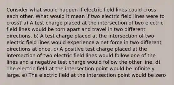 Consider what would happen if electric field lines could cross each other. What would it mean if two electric field lines were to cross? a) A test charge placed at the intersection of two electric field lines would be torn apart and travel in two different directions. b) A test charge placed at the intersection of two electric field lines would experience a net force in two different directions at once. c) A positive test charge placed at the intersection of two electric field lines would follow one of the lines and a negative test charge would follow the other line. d) The electric field at the intersection point would be infinitely large. e) The electric field at the intersection point would be zero