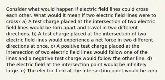 Consider what would happen if electric field lines could cross each other. What would it mean if two electric field lines were to cross? a) A test charge placed at the intersection of two electric field lines would be torn apart and travel in two different directions. b) A test charge placed at the intersection of two electric field lines would experience a net force in two different directions at once. c) A positive test charge placed at the intersection of two electric field lines would follow one of the lines and a negative test charge would follow the other line. d) The electric field at the intersection point would be infinitely large. e) The electric field at the intersection point would be zero.