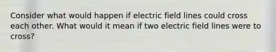 Consider what would happen if electric field lines could cross each other. What would it mean if two electric field lines were to cross?