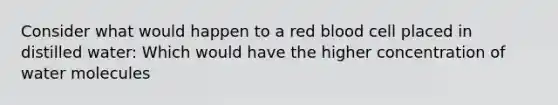 Consider what would happen to a red blood cell placed in distilled water: Which would have the higher concentration of water molecules