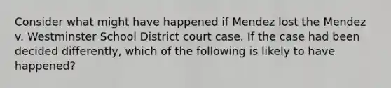 Consider what might have happened if Mendez lost the Mendez v. Westminster School District court case. If the case had been decided differently, which of the following is likely to have happened?