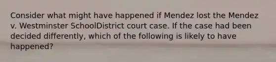 Consider what might have happened if Mendez lost the Mendez v. Westminster SchoolDistrict court case. If the case had been decided differently, which of the following is likely to have happened?