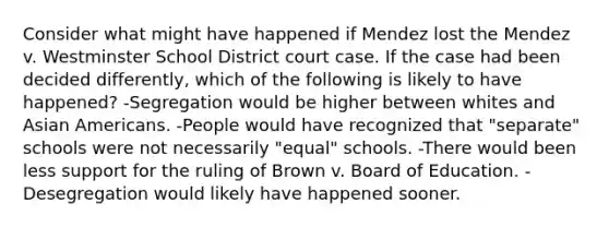 Consider what might have happened if Mendez lost the Mendez v. Westminster School District court case. If the case had been decided differently, which of the following is likely to have happened? -Segregation would be higher between whites and Asian Americans. -People would have recognized that "separate" schools were not necessarily "equal" schools. -There would been less support for the ruling of Brown v. Board of Education. -Desegregation would likely have happened sooner.