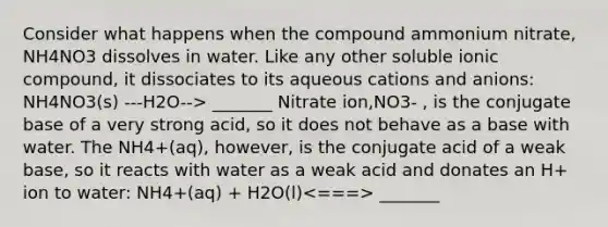 Consider what happens when the compound ammonium nitrate, NH4NO3 dissolves in water. Like any other soluble ionic compound, it dissociates to its aqueous cations and anions: NH4NO3(s) ---H2O--> _______ Nitrate ion,NO3- , is the conjugate base of a very strong acid, so it does not behave as a base with water. The NH4+(aq), however, is the conjugate acid of a weak base, so it reacts with water as a weak acid and donates an H+ ion to water: NH4+(aq) + H2O(l) _______