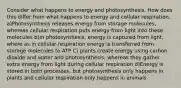 Consider what happens to energy and photosynthesis. How does this differ from what happens to energy and cellular respiration. a)Photosynthesis releases energy from storage molecules, whereas cellular respiration puts energy from light into these molecules b)In photosynthesis, energy is captured from light, where as in cellular respiration energy is transferred from storage molecules to ATP C) plants create energy using carbon dioxide and water and photosynthesis, whereas they gather extra energy from light during cellular respiration d)Energy is stored in both processes, but photosynthesis only happens in plants and cellular respiration only happens in animals