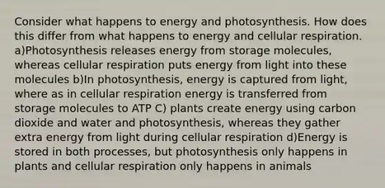 Consider what happens to energy and photosynthesis. How does this differ from what happens to energy and cellular respiration. a)Photosynthesis releases energy from storage molecules, whereas cellular respiration puts energy from light into these molecules b)In photosynthesis, energy is captured from light, where as in cellular respiration energy is transferred from storage molecules to ATP C) plants create energy using carbon dioxide and water and photosynthesis, whereas they gather extra energy from light during cellular respiration d)Energy is stored in both processes, but photosynthesis only happens in plants and cellular respiration only happens in animals