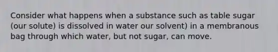 Consider what happens when a substance such as table sugar (our solute) is dissolved in water our solvent) in a membranous bag through which water, but not sugar, can move.