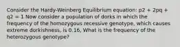 Consider the Hardy-Weinberg Equilibrium equation: p2 + 2pq + q2 = 1 Now consider a population of dorks in which the frequency of the homozygous recessive genotype, which causes extreme dorkishness, is 0.16, What is the frequency of the heterozygous genotype?