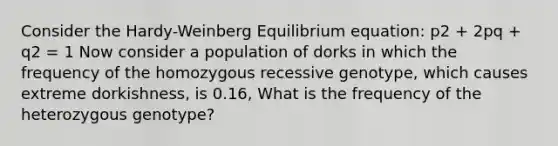 Consider the Hardy-Weinberg Equilibrium equation: p2 + 2pq + q2 = 1 Now consider a population of dorks in which the frequency of the homozygous recessive genotype, which causes extreme dorkishness, is 0.16, What is the frequency of the heterozygous genotype?