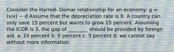 Consider the Harrod- Domar relationship for an economy: g = (s/v) − d Assume that the depreciation rate is 0. A country can only save 15 percent but wants to grow 15 percent. Assuming the ICOR is 3, the gap of ________ should be provided by foreign aid. a. 10 percent b. 0 percent c. 5 percent d. we cannot say without more information