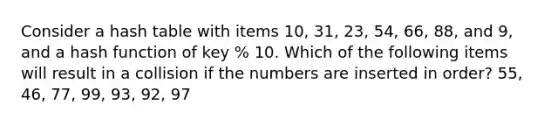 Consider a hash table with items 10, 31, 23, 54, 66, 88, and 9, and a hash function of key % 10. Which of the following items will result in a collision if the numbers are inserted in order? 55, 46, 77, 99, 93, 92, 97