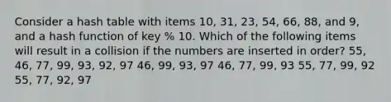 Consider a hash table with items 10, 31, 23, 54, 66, 88, and 9, and a hash function of key % 10. Which of the following items will result in a collision if the numbers are inserted in order? 55, 46, 77, 99, 93, 92, 97 46, 99, 93, 97 46, 77, 99, 93 55, 77, 99, 92 55, 77, 92, 97