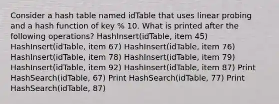 Consider a hash table named idTable that uses linear probing and a hash function of key % 10. What is printed after the following operations? HashInsert(idTable, item 45) HashInsert(idTable, item 67) HashInsert(idTable, item 76) HashInsert(idTable, item 78) HashInsert(idTable, item 79) HashInsert(idTable, item 92) HashInsert(idTable, item 87) Print HashSearch(idTable, 67) Print HashSearch(idTable, 77) Print HashSearch(idTable, 87)