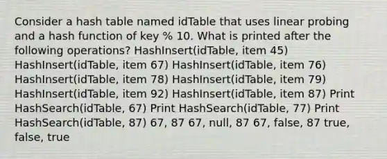 Consider a hash table named idTable that uses linear probing and a hash function of key % 10. What is printed after the following operations? HashInsert(idTable, item 45) HashInsert(idTable, item 67) HashInsert(idTable, item 76) HashInsert(idTable, item 78) HashInsert(idTable, item 79) HashInsert(idTable, item 92) HashInsert(idTable, item 87) Print HashSearch(idTable, 67) Print HashSearch(idTable, 77) Print HashSearch(idTable, 87) 67, 87 67, null, 87 67, false, 87 true, false, true