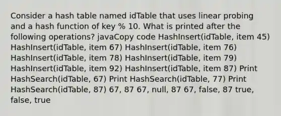 Consider a hash table named idTable that uses linear probing and a hash function of key % 10. What is printed after the following operations? javaCopy code HashInsert(idTable, item 45) HashInsert(idTable, item 67) HashInsert(idTable, item 76) HashInsert(idTable, item 78) HashInsert(idTable, item 79) HashInsert(idTable, item 92) HashInsert(idTable, item 87) Print HashSearch(idTable, 67) Print HashSearch(idTable, 77) Print HashSearch(idTable, 87) 67, 87 67, null, 87 67, false, 87 true, false, true