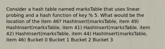 Consider a hash table named marksTable that uses linear probing and a hash function of key % 5. What would be the location of the item 46? HashInsert(marksTable, item 49) HashInsert(marksTable, item 41) HashInsert(marksTable, item 42) HashInsert(marksTable, item 44) HashInsert(marksTable, item 46) Bucket 0 Bucket 1 Bucket 2 Bucket 3