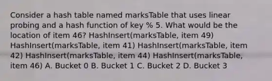 Consider a hash table named marksTable that uses linear probing and a hash function of key % 5. What would be the location of item 46? HashInsert(marksTable, item 49) HashInsert(marksTable, item 41) HashInsert(marksTable, item 42) HashInsert(marksTable, item 44) HashInsert(marksTable, item 46) A. Bucket 0 B. Bucket 1 C. Bucket 2 D. Bucket 3