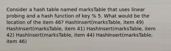 Consider a hash table named marksTable that uses linear probing and a hash function of key % 5. What would be the location of the item 46? HashInsert(marksTable, item 49) HashInsert(marksTable, item 41) HashInsert(marksTable, item 42) HashInsert(marksTable, item 44) HashInsert(marksTable, item 46)