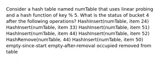 Consider a hash table named numTable that uses linear probing and a hash function of key % 5. What is the status of bucket 4 after the following operations? HashInsert(numTable, item 24) HashInsert(numTable, item 33) HashInsert(numTable, item 51) HashInsert(numTable, item 44) HashInsert(numTable, item 52) HashRemove(numTable, 44) HashInsert(numTable, item 50) empty-since-start empty-after-removal occupied removed from table