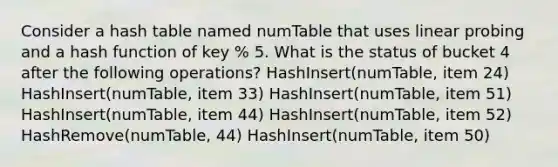 Consider a hash table named numTable that uses linear probing and a hash function of key % 5. What is the status of bucket 4 after the following operations? HashInsert(numTable, item 24) HashInsert(numTable, item 33) HashInsert(numTable, item 51) HashInsert(numTable, item 44) HashInsert(numTable, item 52) HashRemove(numTable, 44) HashInsert(numTable, item 50)