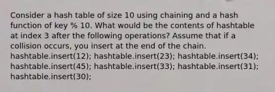 Consider a hash table of size 10 using chaining and a hash function of key % 10. What would be the contents of hashtable at index 3 after the following operations? Assume that if a collision occurs, you insert at the end of the chain. hashtable.insert(12); hashtable.insert(23); hashtable.insert(34); hashtable.insert(45); hashtable.insert(33); hashtable.insert(31); hashtable.insert(30);