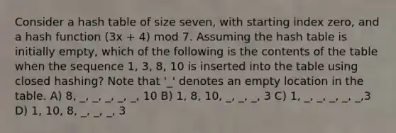 Consider a hash table of size seven, with starting index zero, and a hash function (3x + 4) mod 7. Assuming the hash table is initially empty, which of the following is the contents of the table when the sequence 1, 3, 8, 10 is inserted into the table using closed hashing? Note that '_' denotes an empty location in the table. A) 8, _, _, _, _, _, 10 B) 1, 8, 10, _, _, _, 3 C) 1, _, _, _, _, _,3 D) 1, 10, 8, _, _, _, 3