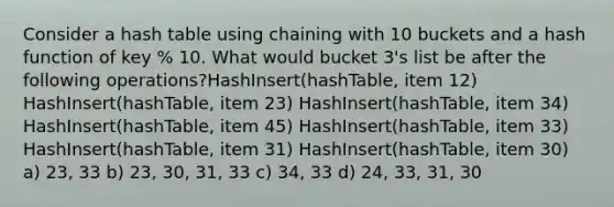 Consider a hash table using chaining with 10 buckets and a hash function of key % 10. What would bucket 3's list be after the following operations?HashInsert(hashTable, item 12) HashInsert(hashTable, item 23) HashInsert(hashTable, item 34) HashInsert(hashTable, item 45) HashInsert(hashTable, item 33) HashInsert(hashTable, item 31) HashInsert(hashTable, item 30) a) 23, 33 b) 23, 30, 31, 33 c) 34, 33 d) 24, 33, 31, 30