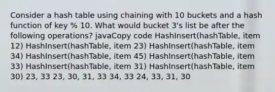 Consider a hash table using chaining with 10 buckets and a hash function of key % 10. What would bucket 3's list be after the following operations? javaCopy code HashInsert(hashTable, item 12) HashInsert(hashTable, item 23) HashInsert(hashTable, item 34) HashInsert(hashTable, item 45) HashInsert(hashTable, item 33) HashInsert(hashTable, item 31) HashInsert(hashTable, item 30) 23, 33 23, 30, 31, 33 34, 33 24, 33, 31, 30