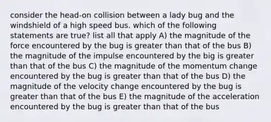 consider the head-on collision between a lady bug and the windshield of a high speed bus. which of the following statements are true? list all that apply A) the magnitude of the force encountered by the bug is greater than that of the bus B) the magnitude of the impulse encountered by the big is greater than that of the bus C) the magnitude of the momentum change encountered by the bug is greater than that of the bus D) the magnitude of the velocity change encountered by the bug is greater than that of the bus E) the magnitude of the acceleration encountered by the bug is greater than that of the bus