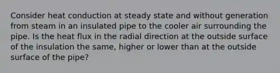 Consider heat conduction at steady state and without generation from steam in an insulated pipe to the cooler air surrounding the pipe. Is the heat flux in the radial direction at the outside surface of the insulation the same, higher or lower than at the outside surface of the pipe?