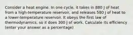 Consider a heat engine. In one cycle, it takes in 880 J of heat from a high-temperature reservoir, and releases 580 J of heat to a lower-temperature reservoir. It obeys the first law of thermodynamics, so it does 300 J of work. Calculate its efficiency (enter your answer as a percentage)