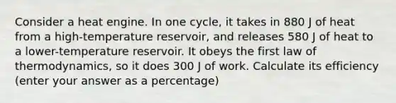 Consider a heat engine. In one cycle, it takes in 880 J of heat from a high-temperature reservoir, and releases 580 J of heat to a lower-temperature reservoir. It obeys the first law of thermodynamics, so it does 300 J of work. Calculate its efficiency (enter your answer as a percentage)