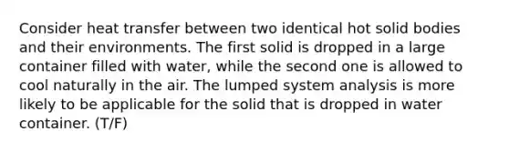 Consider heat transfer between two identical hot solid bodies and their environments. The first solid is dropped in a large container filled with water, while the second one is allowed to cool naturally in the air. The lumped system analysis is more likely to be applicable for the solid that is dropped in water container. (T/F)