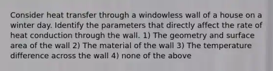 Consider heat transfer through a windowless wall of a house on a winter day. Identify the parameters that directly affect the rate of heat conduction through the wall. 1) The geometry and surface area of the wall 2) The material of the wall 3) The temperature difference across the wall 4) none of the above