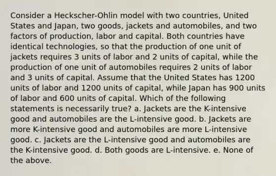 Consider a Heckscher-Ohlin model with two countries, United States and Japan, two goods, jackets and automobiles, and two factors of production, labor and capital. Both countries have identical technologies, so that the production of one unit of jackets requires 3 units of labor and 2 units of capital, while the production of one unit of automobiles requires 2 units of labor and 3 units of capital. Assume that the United States has 1200 units of labor and 1200 units of capital, while Japan has 900 units of labor and 600 units of capital. Which of the following statements is necessarily true? a. Jackets are the K-intensive good and automobiles are the L-intensive good. b. Jackets are more K-intensive good and automobiles are more L-intensive good. c. Jackets are the L-intensive good and automobiles are the K-intensive good. d. Both goods are L-intensive. e. None of the above.